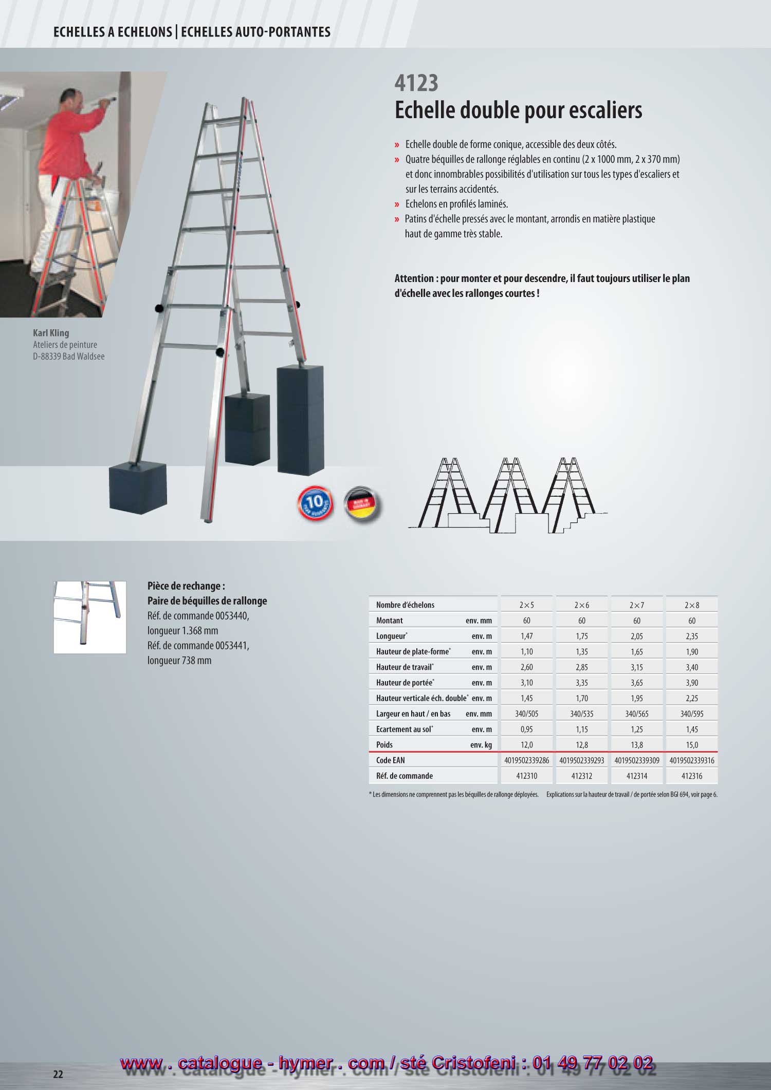  page 21 Échelle double pour escaliers 
 - 4123 -  

– Échelle double de forme conique, accessible des deux côtés. 
– Quatre béquilles de rallonge réglables (2 x 100 cm, 2 x 37 cm), et donc innom 
brables possibilités d'utilisation sur tous les escaliers et sur les terrains accidentés. 
– Échelons en profilés laminés. 
– Sabots de l'échelle pressés avec le montant, arrondis en matière plastique haut de 
gamme très stable. 
Attention : Pour monter et pour descendre, il faut toujours utiliser la partie de 
l'échelle avec les béquilles courtes ! 

Accessoires recommandés : 


4123 
5 ans de garantie ! 
Vous trouverez d‘autres accessoires à partir de la page 152. 
Vous trouverez d‘autres échelles doubles à échelons 
aux pages 20, 22, 33, 40. 

S 


Pièce de rechange pour 4123 : 
paire de béquilles de rallonge 

Réf. de commande 0053440, 
Longueur 1368 mm 
Réf. de commande 0053441, 
Longueur 738 mm 


Nombre d‘échelons 2x5 2x6 2x7 2x8 
Montant env. mm 60 60 60 60 
Longueur * env. m 1,47 1,75 2,05 2,35 
Hauteur de plate-forme env. m 1,45 1,70 1,95 2,25 
Hauteur vert. jusqu‘au pont* env. m 1,10 1,35 1,65 1,90 
Hauteur de travail * env. m 2,60 2,85 3,15 3,40 
Hauteur de portée * env. m 3,10 3,35 3,65 3,90 
Largeur en-haut / en-bas * env. mm 340/505 340/535 340/565 340/595 
Écartement * env. m 0,95 1,15 1,25 1,45 
Poids env. kg 12,0 12,8 13,8 15,0 
Code EAN 4019502339286 4019502339293 4019502339309 4019502339316 
Réf. de commande 412310 412312 412314 412316 
* Les dimensions ne comprennent pas les béquilles de rallonge Explications sur la hauteur de travail / de portée selon BGI 694, voir page 10.